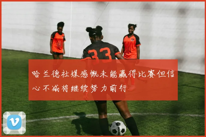 哈兰德社媒感慨未能赢得比赛但信心不减将继续努力前行