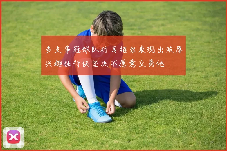多支争冠球队对马绍尔表现出浓厚兴趣独行侠坚决不愿意交易他