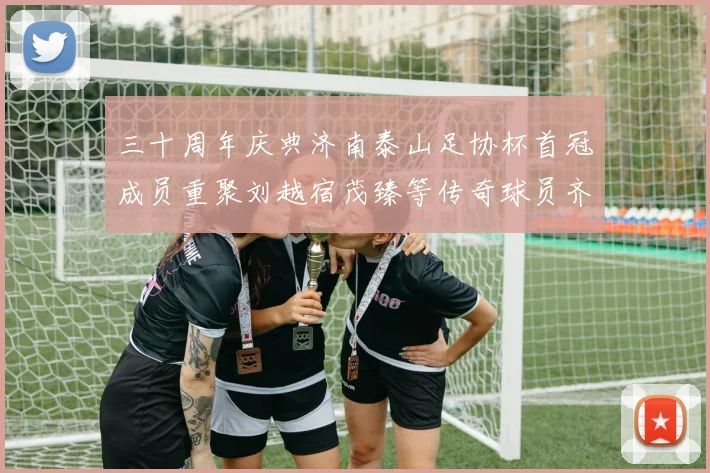 三十周年庆典济南泰山足协杯首冠成员重聚刘越宿茂臻等传奇球员齐聚一堂