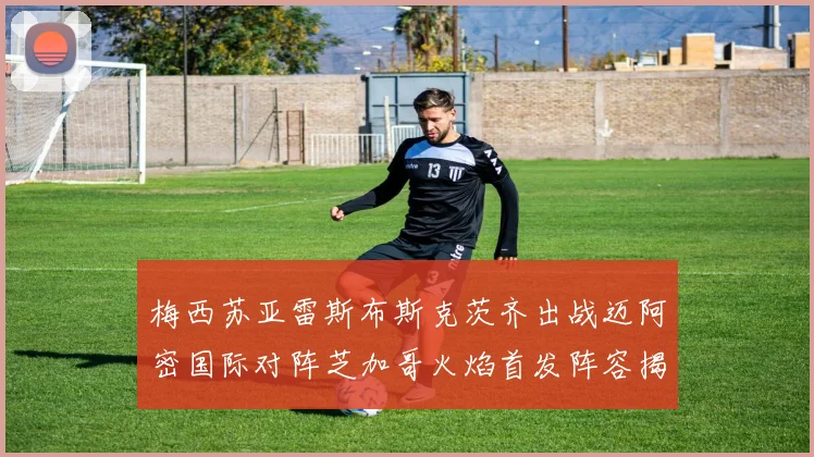 梅西苏亚雷斯布斯克茨齐出战迈阿密国际对阵芝加哥火焰首发阵容揭晓