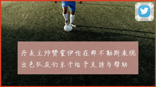 丹麦主帅赞霍伊伦在那不勒斯表现出色队友们乐于给予支持与帮助