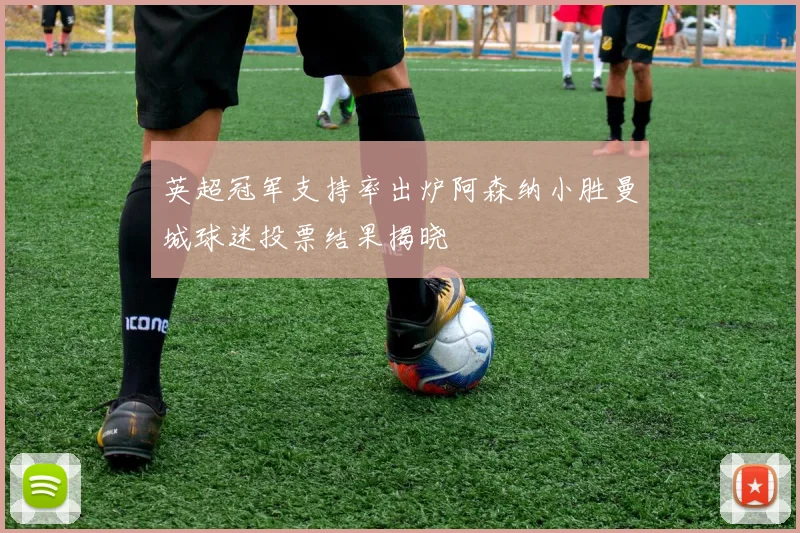 英超冠军支持率出炉阿森纳小胜曼城球迷投票结果揭晓
