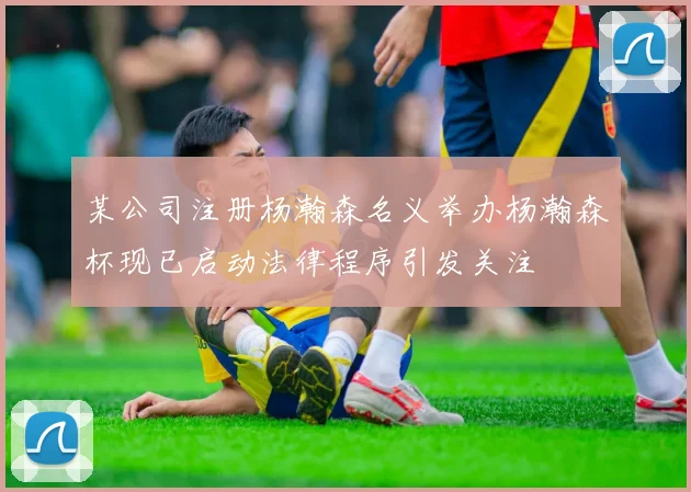 某公司注册杨瀚森名义举办杨瀚森杯现已启动法律程序引发关注