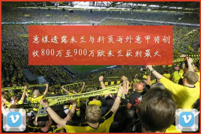意媒透露米兰与科莫海外意甲将创收800万至900万欧米兰获利最大