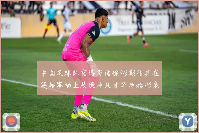 中国足球队官博寄语徐彬期待其在英超赛场上展现非凡才华与精彩表现