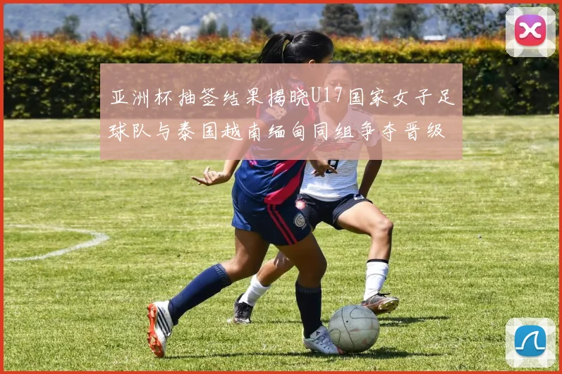 亚洲杯抽签结果揭晓U17国家女子足球队与泰国越南缅甸同组争夺晋级资格