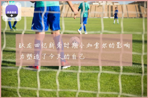 狄龙回忆新秀时期小加索尔的影响力塑造了今天的自己