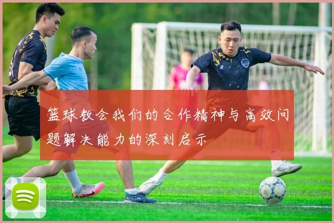 篮球教会我们的合作精神与高效问题解决能力的深刻启示