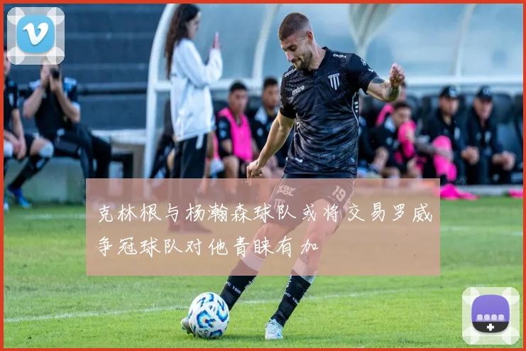 克林根与杨瀚森球队或将交易罗威争冠球队对他青睐有加
