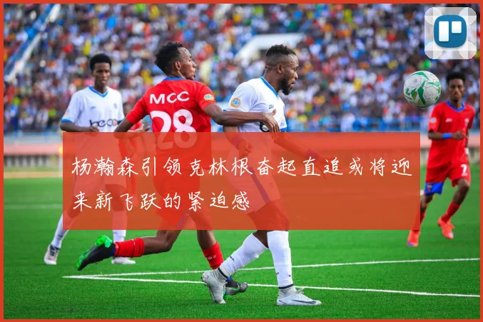 杨瀚森引领克林根奋起直追或将迎来新飞跃的紧迫感