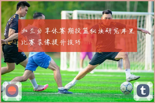 加兰分享休赛期投篮秘诀研究库里比赛录像提升技巧