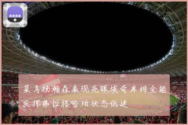 菜鸟杨瀚森表现亮眼埃奇库姆全能发挥弗拉格哈珀状态低迷