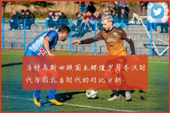 马特乌斯回顾国米辉煌岁月齐沃时代与因扎吉时代的对比分析