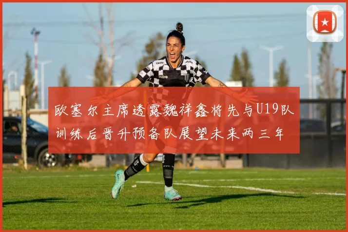 欧塞尔主席透露魏祥鑫将先与U19队训练后晋升预备队展望未来两三年进入一线队