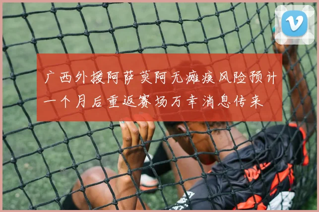 广西外援阿萨莫阿无瘫痪风险预计一个月后重返赛场万幸消息传来