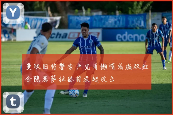 曼联旧将警告卢克肖懒惰或成双红会隐患萨拉赫将发起攻击