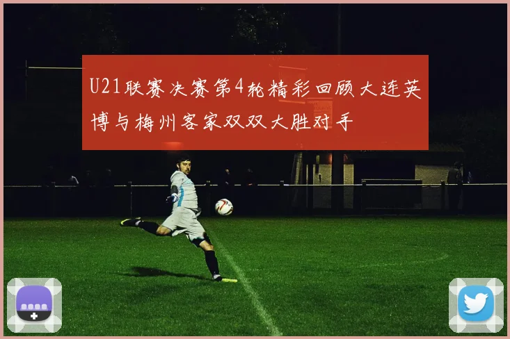 U21联赛决赛第4轮精彩回顾大连英博与梅州客家双双大胜对手