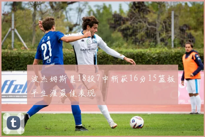 波杰姆斯基18投7中斩获16分15篮板平生涯最佳表现