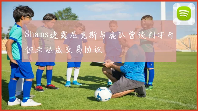 Shams透露尼克斯与鹿队曾谈判字母但未达成交易协议