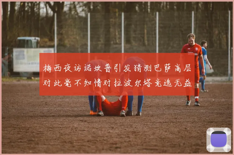 梅西夜访诺坎普引发猜测巴萨高层对此毫不知情对拉波尔塔竞选无益