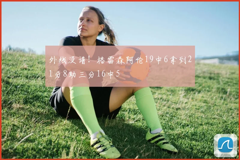 外线没谱！格雷森阿伦19中6拿到21分8助三分16中5
