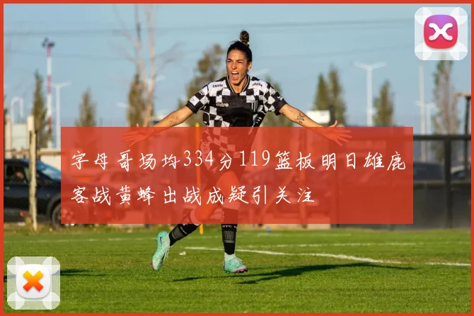 字母哥场均334分119篮板明日雄鹿客战黄蜂出战成疑引关注