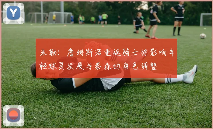 米勒：詹姆斯若重返骑士将影响年轻球员发展与泰森的角色调整