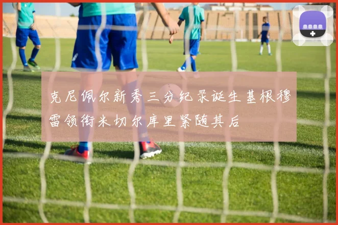 克尼佩尔新秀三分纪录诞生基根穆雷领衔米切尔库里紧随其后